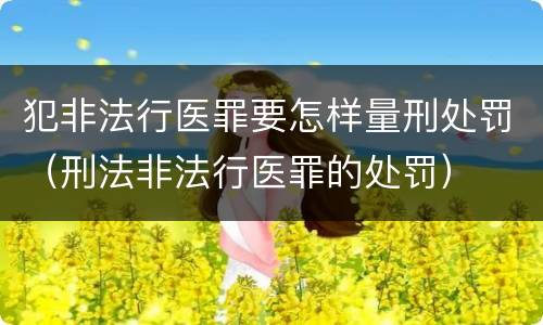 犯非法行医罪要怎样量刑处罚（刑法非法行医罪的处罚）