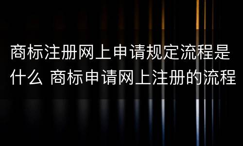 商标注册网上申请规定流程是什么 商标申请网上注册的流程
