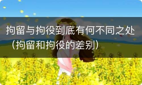 拘留与拘役到底有何不同之处（拘留和拘役的差别）