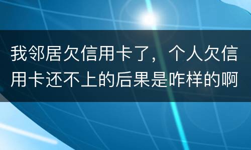 我邻居欠信用卡了，个人欠信用卡还不上的后果是咋样的啊