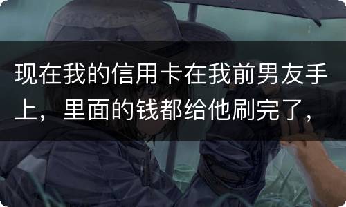 现在我的信用卡在我前男友手上，里面的钱都给他刷完了，我能报警吗