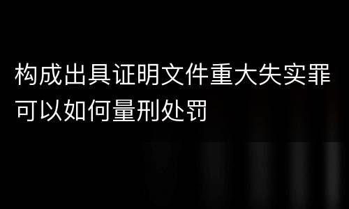 构成出具证明文件重大失实罪可以如何量刑处罚