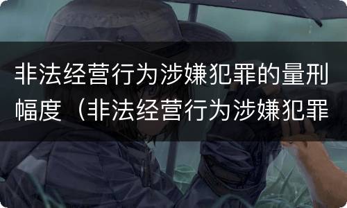 非法经营行为涉嫌犯罪的量刑幅度（非法经营行为涉嫌犯罪的量刑幅度是多少）
