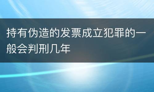 持有伪造的发票成立犯罪的一般会判刑几年