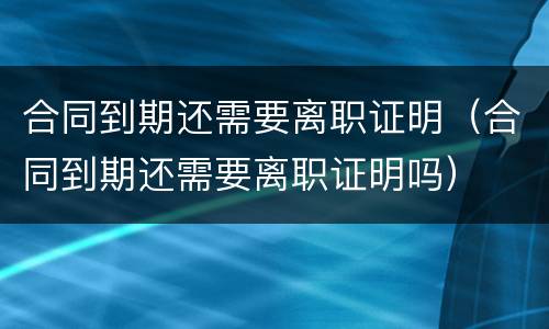 合同到期还需要离职证明（合同到期还需要离职证明吗）