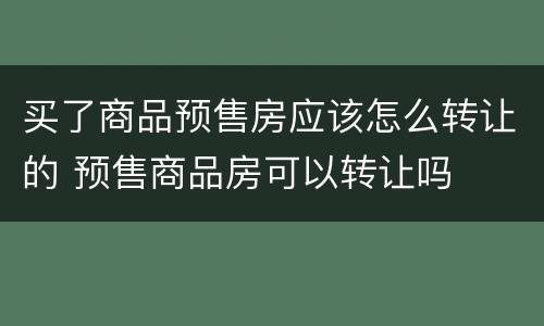 买了商品预售房应该怎么转让的 预售商品房可以转让吗