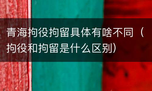 青海拘役拘留具体有啥不同（拘役和拘留是什么区别）