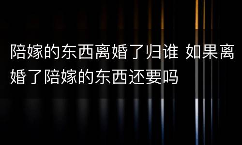 陪嫁的东西离婚了归谁 如果离婚了陪嫁的东西还要吗