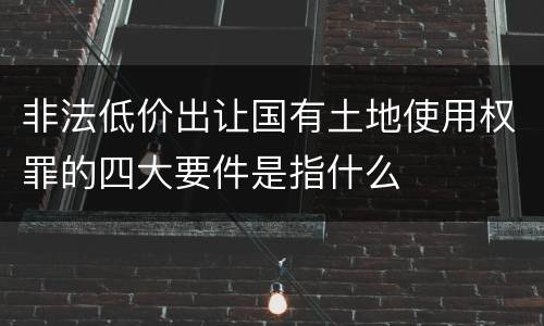 非法低价出让国有土地使用权罪的四大要件是指什么