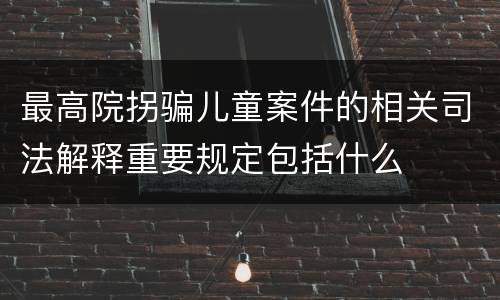 最高院拐骗儿童案件的相关司法解释重要规定包括什么