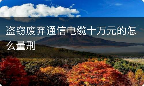 盗窃废弃通信电缆十万元的怎么量刑