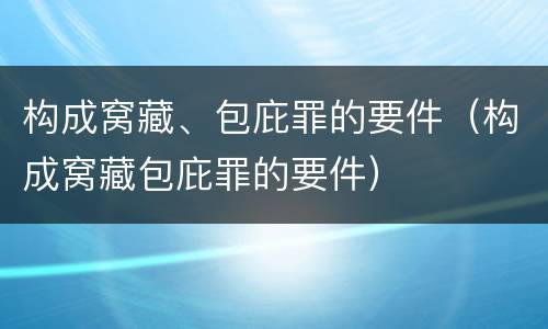 构成窝藏、包庇罪的要件（构成窝藏包庇罪的要件）