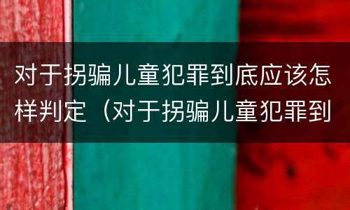 对于拐骗儿童犯罪到底应该怎样判定（对于拐骗儿童犯罪到底应该怎样判定罪名）