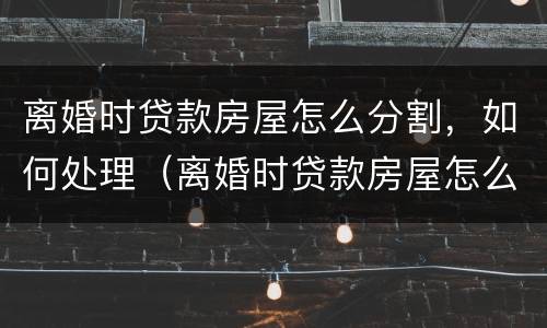 离婚时贷款房屋怎么分割，如何处理（离婚时贷款房屋怎么分割,如何处理好）