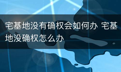 宅基地没有确权会如何办 宅基地没确权怎么办
