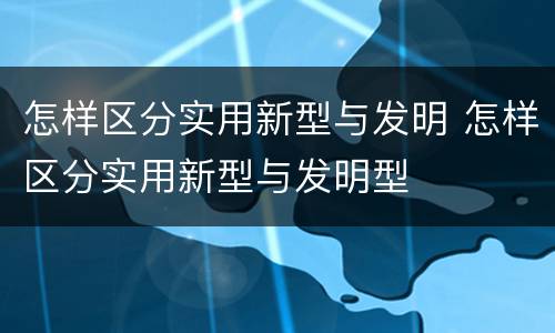 怎样区分实用新型与发明 怎样区分实用新型与发明型