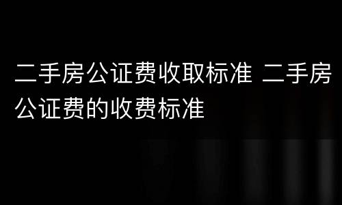 二手房公证费收取标准 二手房公证费的收费标准