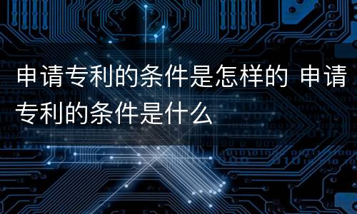 申请专利的条件是怎样的 申请专利的条件是什么