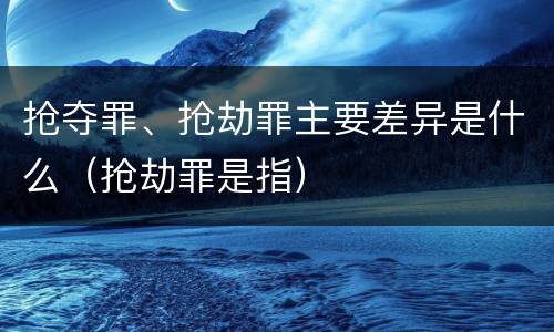抢夺罪、抢劫罪主要差异是什么（抢劫罪是指）