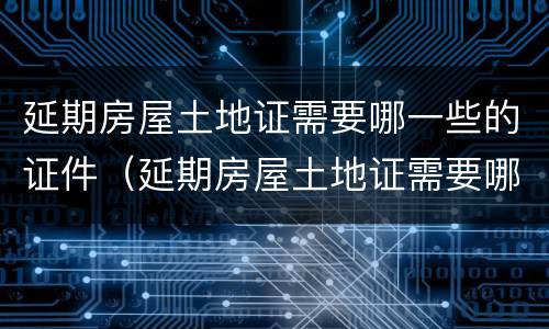 延期房屋土地证需要哪一些的证件（延期房屋土地证需要哪一些的证件材料）