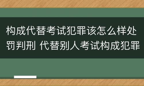 构成代替考试犯罪该怎么样处罚判刑 代替别人考试构成犯罪吗