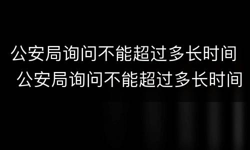 公安局询问不能超过多长时间 公安局询问不能超过多长时间怎么回答