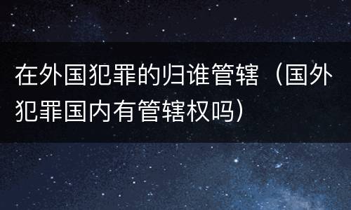 在外国犯罪的归谁管辖（国外犯罪国内有管辖权吗）