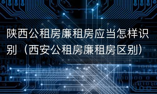 陕西公租房廉租房应当怎样识别（西安公租房廉租房区别）