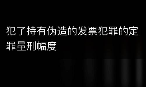 犯了持有伪造的发票犯罪的定罪量刑幅度