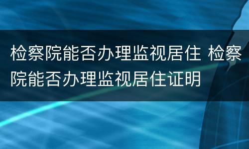检察院能否办理监视居住 检察院能否办理监视居住证明