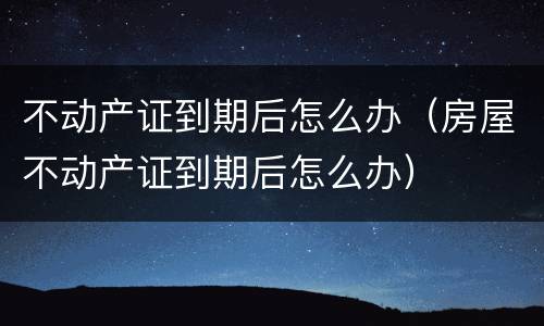 不动产证到期后怎么办（房屋不动产证到期后怎么办）