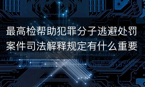 最高检帮助犯罪分子逃避处罚案件司法解释规定有什么重要内容
