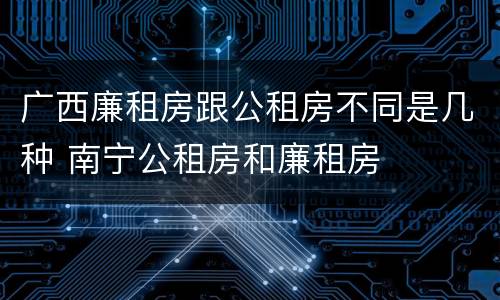 广西廉租房跟公租房不同是几种 南宁公租房和廉租房