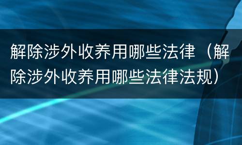 解除涉外收养用哪些法律（解除涉外收养用哪些法律法规）