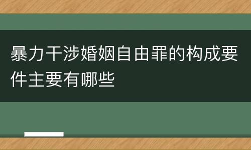 暴力干涉婚姻自由罪的构成要件主要有哪些