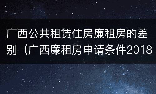 广西公共租赁住房廉租房的差别（广西廉租房申请条件2018）