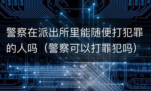 警察在派出所里能随便打犯罪的人吗（警察可以打罪犯吗）