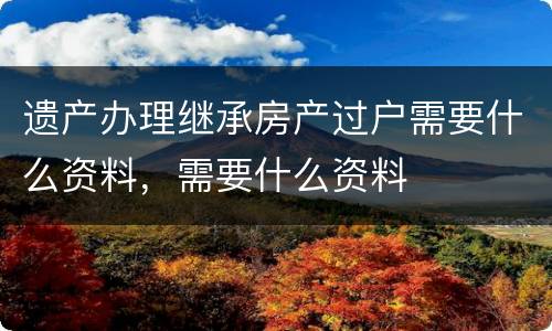 遗产办理继承房产过户需要什么资料，需要什么资料
