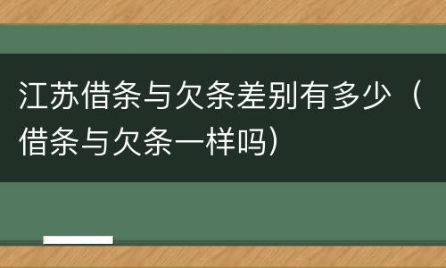 江苏借条与欠条差别有多少（借条与欠条一样吗）
