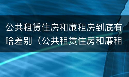 公共租赁住房和廉租房到底有啥差别（公共租赁住房和廉租房到底有啥差别吗）