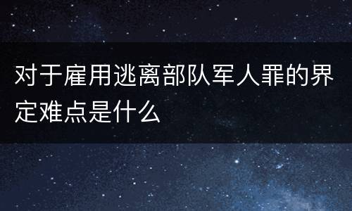 对于雇用逃离部队军人罪的界定难点是什么