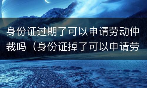 身份证过期了可以申请劳动仲裁吗（身份证掉了可以申请劳动仲裁吗）