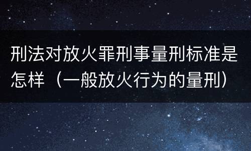 刑法对放火罪刑事量刑标准是怎样（一般放火行为的量刑）