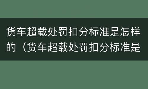 货车超载处罚扣分标准是怎样的（货车超载处罚扣分标准是怎样的呢）