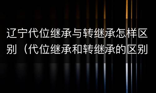 辽宁代位继承与转继承怎样区别（代位继承和转继承的区别和联系）