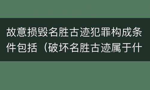 故意损毁名胜古迹犯罪构成条件包括（破坏名胜古迹属于什么违法行为）