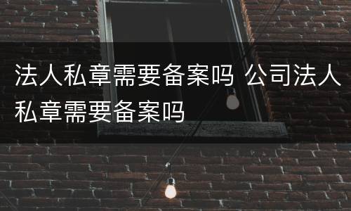 法人私章需要备案吗 公司法人私章需要备案吗