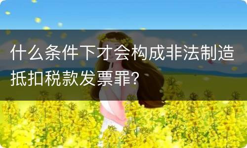 什么条件下才会构成非法制造抵扣税款发票罪？