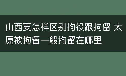 山西要怎样区别拘役跟拘留 太原被拘留一般拘留在哪里