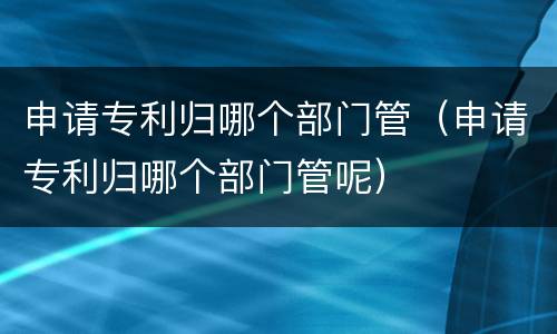 申请专利归哪个部门管（申请专利归哪个部门管呢）